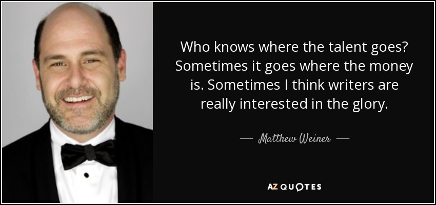 Who knows where the talent goes? Sometimes it goes where the money is. Sometimes I think writers are really interested in the glory. - Matthew Weiner