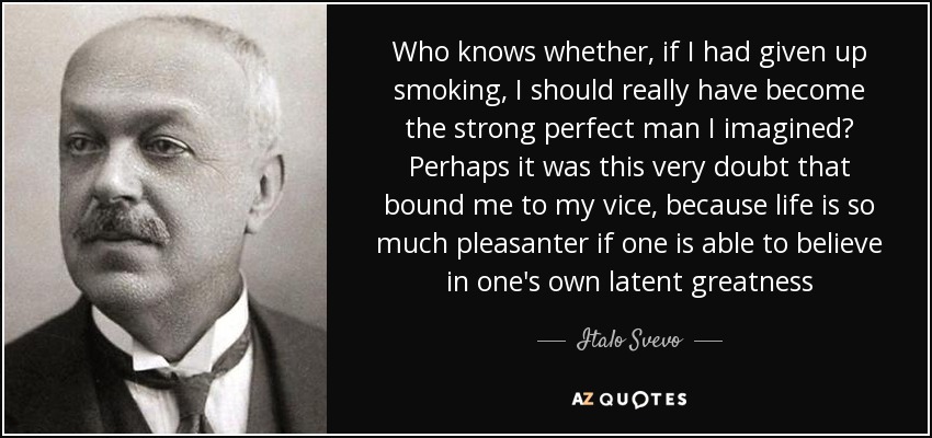 Who knows whether, if I had given up smoking, I should really have become the strong perfect man I imagined? Perhaps it was this very doubt that bound me to my vice, because life is so much pleasanter if one is able to believe in one's own latent greatness - Italo Svevo