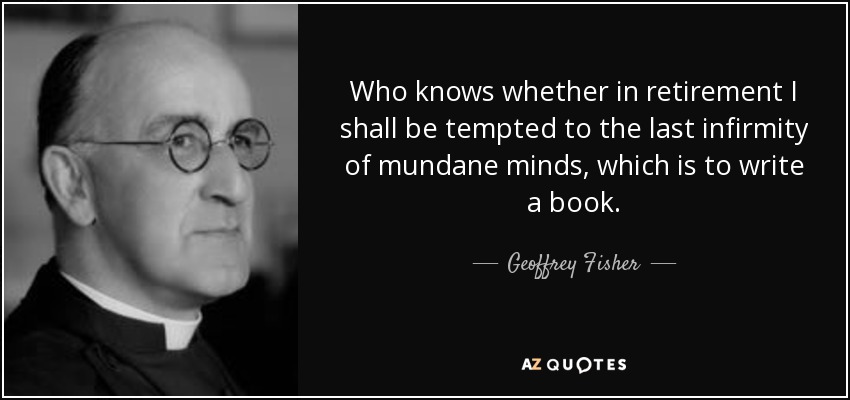 Who knows whether in retirement I shall be tempted to the last infirmity of mundane minds, which is to write a book. - Geoffrey Fisher