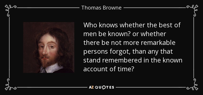 Who knows whether the best of men be known? or whether there be not more remarkable persons forgot, than any that stand remembered in the known account of time? - Thomas Browne