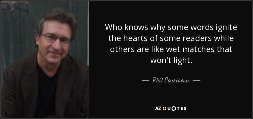 Who knows why some words ignite the hearts of some readers while others are like wet matches that won't light. - Phil Cousineau