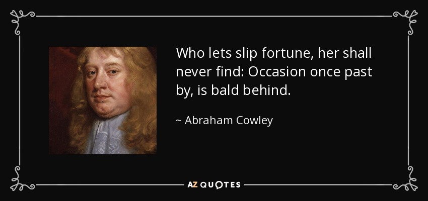 Who lets slip fortune, her shall never find: Occasion once past by, is bald behind. - Abraham Cowley