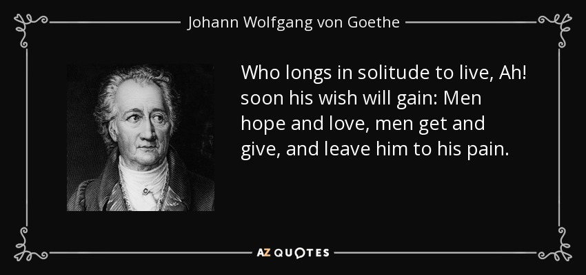 Who longs in solitude to live, Ah! soon his wish will gain: Men hope and love, men get and give, and leave him to his pain. - Johann Wolfgang von Goethe