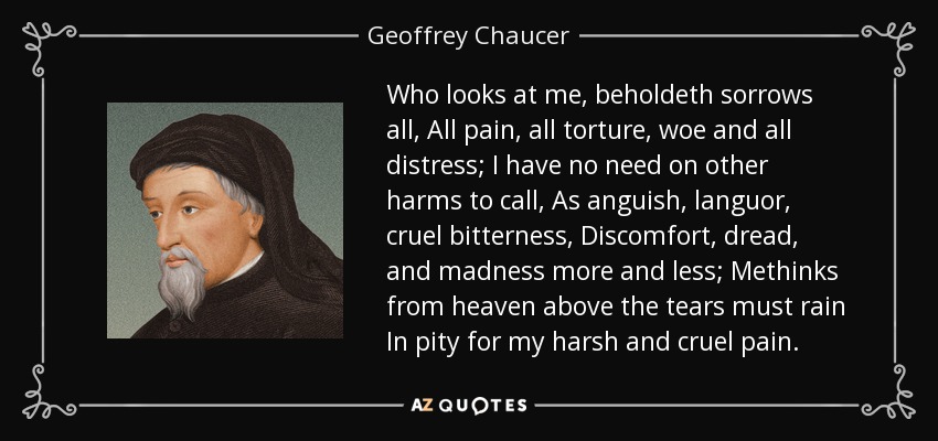 Who looks at me, beholdeth sorrows all, All pain, all torture, woe and all distress; I have no need on other harms to call, As anguish, languor, cruel bitterness, Discomfort, dread, and madness more and less; Methinks from heaven above the tears must rain In pity for my harsh and cruel pain. - Geoffrey Chaucer
