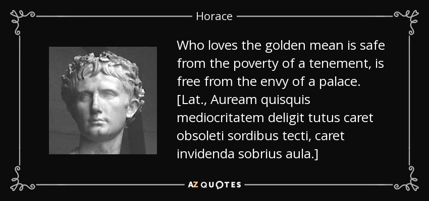 Who loves the golden mean is safe from the poverty of a tenement, is free from the envy of a palace. [Lat., Auream quisquis mediocritatem deligit tutus caret obsoleti sordibus tecti, caret invidenda sobrius aula.] - Horace