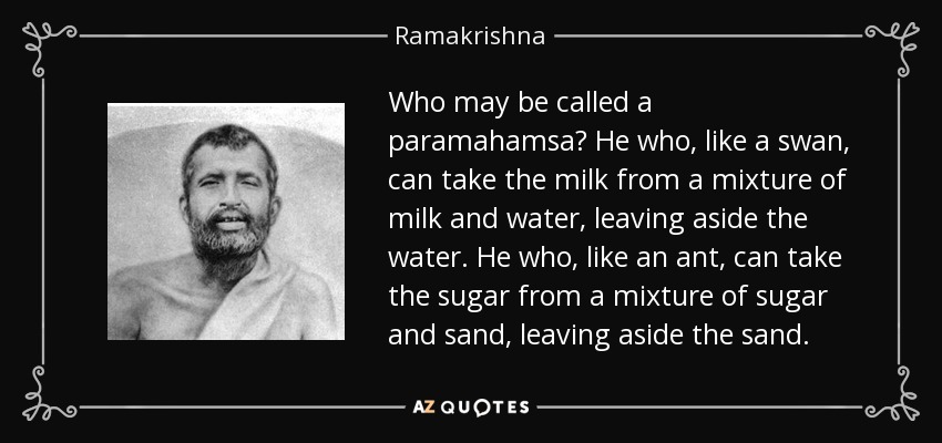 Who may be called a paramahamsa? He who, like a swan, can take the milk from a mixture of milk and water, leaving aside the water. He who, like an ant, can take the sugar from a mixture of sugar and sand, leaving aside the sand. - Ramakrishna