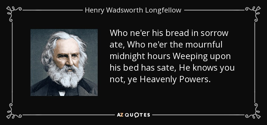 Who ne'er his bread in sorrow ate, Who ne'er the mournful midnight hours Weeping upon his bed has sate, He knows you not, ye Heavenly Powers. - Henry Wadsworth Longfellow