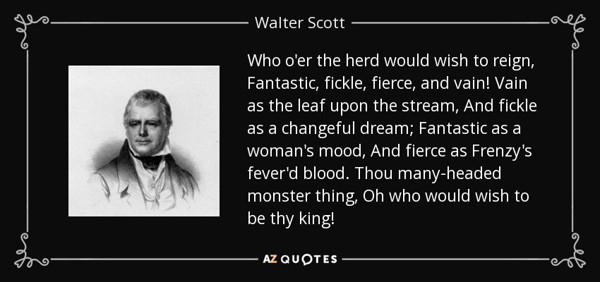Who o'er the herd would wish to reign, Fantastic, fickle, fierce, and vain! Vain as the leaf upon the stream, And fickle as a changeful dream; Fantastic as a woman's mood, And fierce as Frenzy's fever'd blood. Thou many-headed monster thing, Oh who would wish to be thy king! - Walter Scott