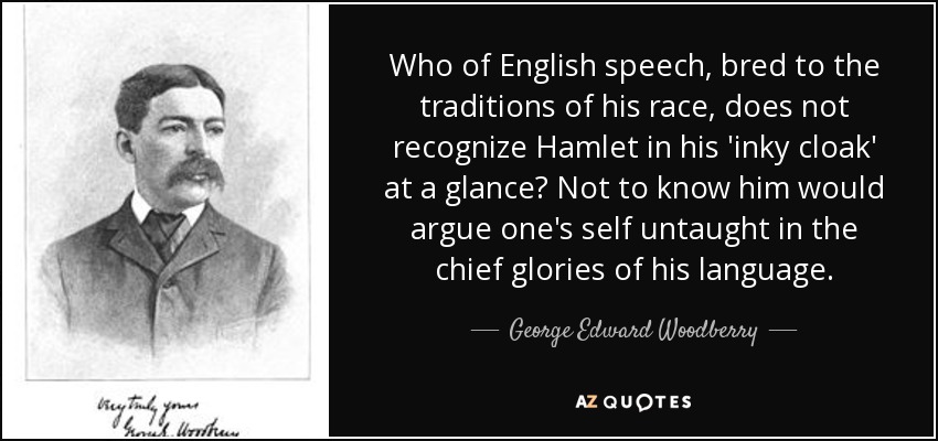 Who of English speech, bred to the traditions of his race, does not recognize Hamlet in his 'inky cloak' at a glance? Not to know him would argue one's self untaught in the chief glories of his language. - George Edward Woodberry