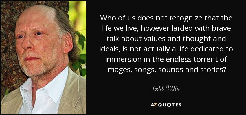 Who of us does not recognize that the life we live, however larded with brave talk about values and thought and ideals, is not actually a life dedicated to immersion in the endless torrent of images, songs, sounds and stories? - Todd Gitlin