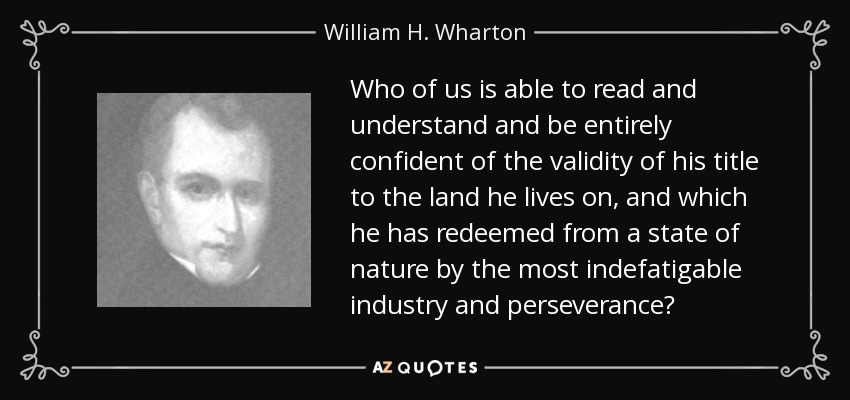 Who of us is able to read and understand and be entirely confident of the validity of his title to the land he lives on, and which he has redeemed from a state of nature by the most indefatigable industry and perseverance? - William H. Wharton