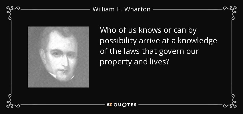Who of us knows or can by possibility arrive at a knowledge of the laws that govern our property and lives? - William H. Wharton