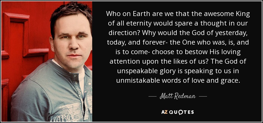 Who on Earth are we that the awesome King of all eternity would spare a thought in our direction? Why would the God of yesterday, today, and forever- the One who was, is, and is to come- choose to bestow His loving attention upon the likes of us? The God of unspeakable glory is speaking to us in unmistakable words of love and grace. - Matt Redman