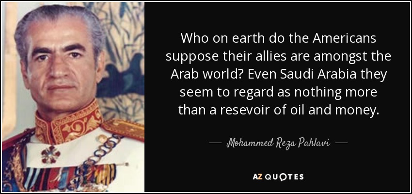 Who on earth do the Americans suppose their allies are amongst the Arab world? Even Saudi Arabia they seem to regard as nothing more than a resevoir of oil and money. - Mohammed Reza Pahlavi