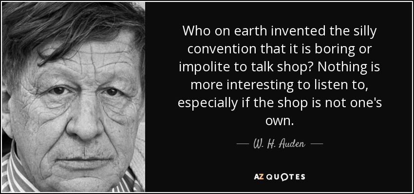 Who on earth invented the silly convention that it is boring or impolite to talk shop? Nothing is more interesting to listen to, especially if the shop is not one's own. - W. H. Auden