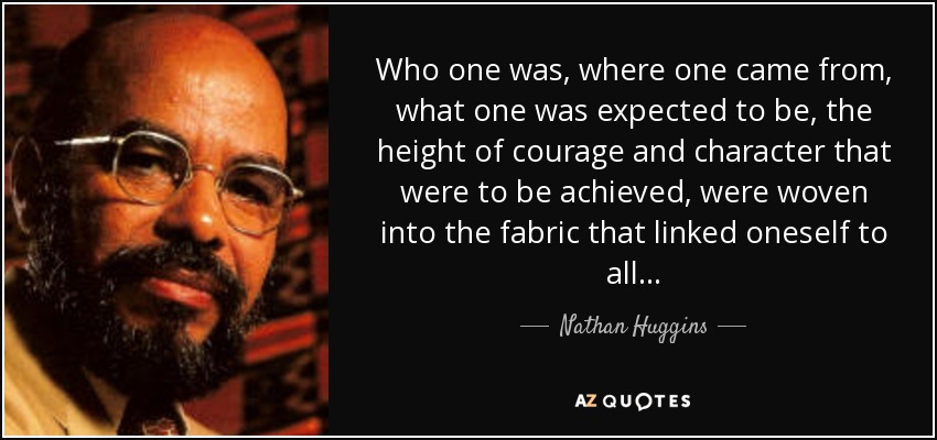 Who one was, where one came from, what one was expected to be, the height of courage and character that were to be achieved, were woven into the fabric that linked oneself to all. . . - Nathan Huggins