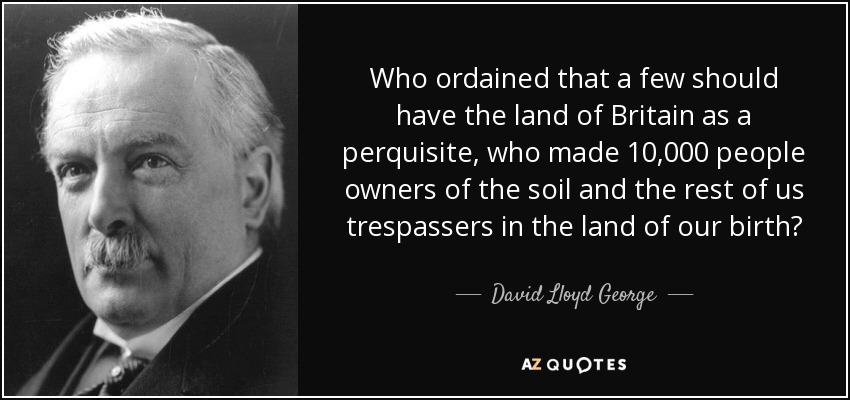 Who ordained that a few should have the land of Britain as a perquisite, who made 10,000 people owners of the soil and the rest of us trespassers in the land of our birth? - David Lloyd George
