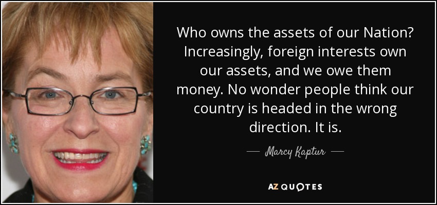 Who owns the assets of our Nation? Increasingly, foreign interests own our assets, and we owe them money. No wonder people think our country is headed in the wrong direction. It is. - Marcy Kaptur