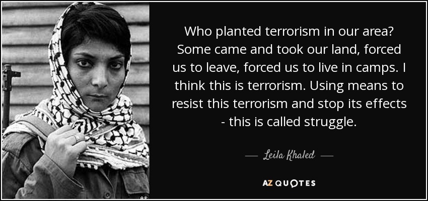 Who planted terrorism in our area? Some came and took our land, forced us to leave, forced us to live in camps. I think this is terrorism. Using means to resist this terrorism and stop its effects - this is called struggle. - Leila Khaled
