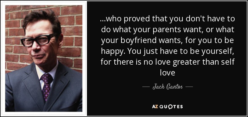 ...who proved that you don't have to do what your parents want, or what your boyfriend wants, for you to be happy. You just have to be yourself, for there is no love greater than self love - Jack Gantos