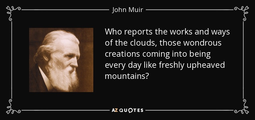 Who reports the works and ways of the clouds, those wondrous creations coming into being every day like freshly upheaved mountains? - John Muir