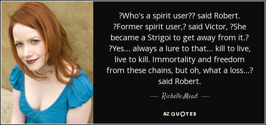 ʺWho′s a spirit user?ʺ said Robert. ʺFormer spirit user,ʺ said Victor, ʺShe became a Strigoi to get away from it.ʺ ʺYes . . . always a lure to that . . . kill to live, live to kill. Immortality and freedom from these chains, but oh, what a loss . . .ʺ said Robert. - Richelle Mead