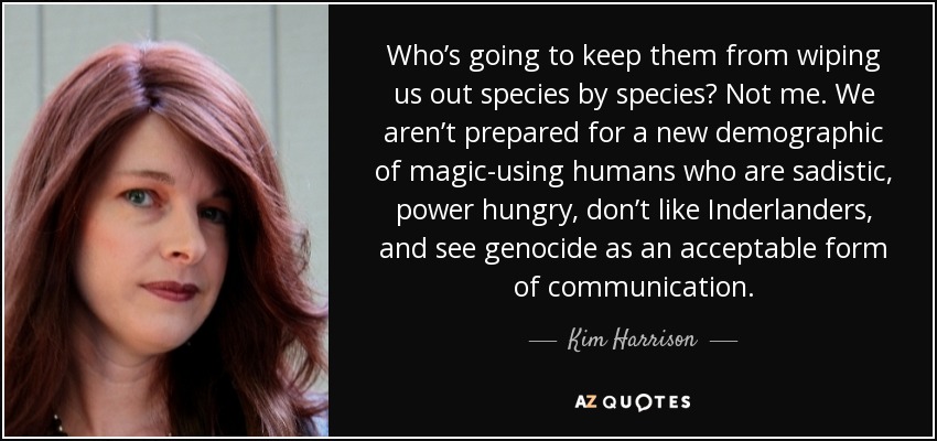 Who’s going to keep them from wiping us out species by species? Not me. We aren’t prepared for a new demographic of magic-using humans who are sadistic, power hungry, don’t like Inderlanders, and see genocide as an acceptable form of communication. - Kim Harrison