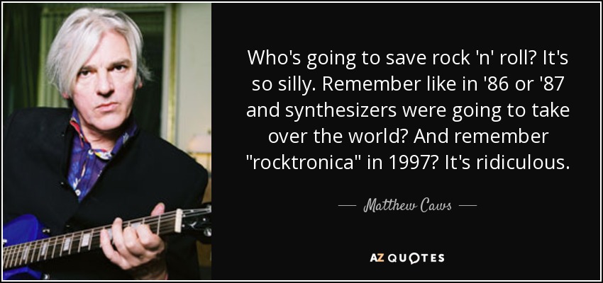 Who's going to save rock 'n' roll? It's so silly. Remember like in '86 or '87 and synthesizers were going to take over the world? And remember 