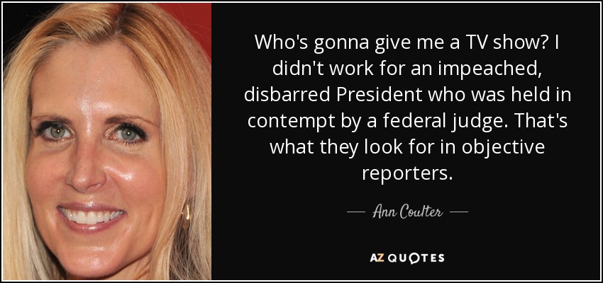 Who's gonna give me a TV show? I didn't work for an impeached, disbarred President who was held in contempt by a federal judge. That's what they look for in objective reporters. - Ann Coulter