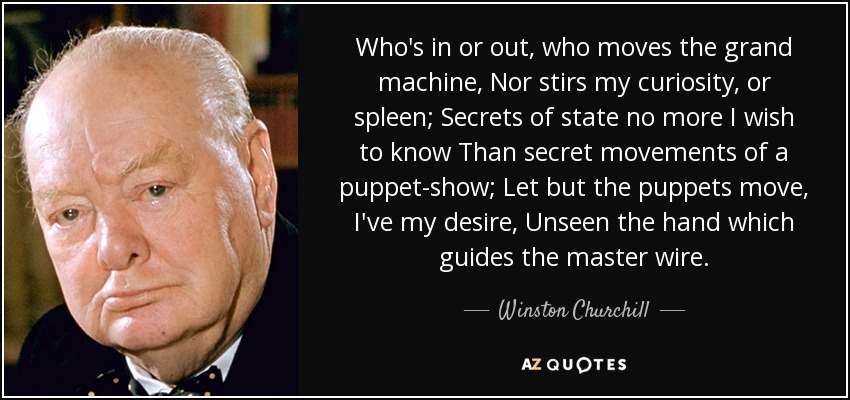 Who's in or out, who moves the grand machine, Nor stirs my curiosity, or spleen; Secrets of state no more I wish to know Than secret movements of a puppet-show; Let but the puppets move, I've my desire, Unseen the hand which guides the master wire. - Winston Churchill