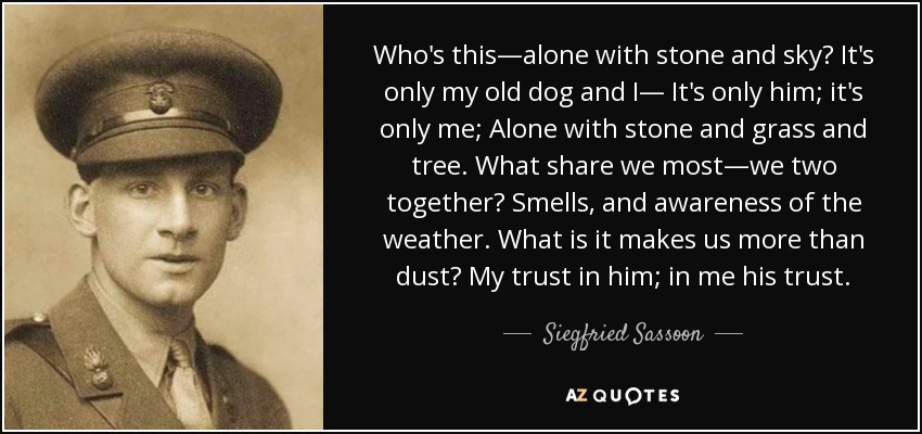 Who's this—alone with stone and sky? It's only my old dog and I— It's only him; it's only me; Alone with stone and grass and tree. What share we most—we two together? Smells, and awareness of the weather. What is it makes us more than dust? My trust in him; in me his trust. - Siegfried Sassoon