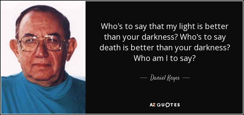 Who's to say that my light is better than your darkness? Who's to say death is better than your darkness? Who am I to say? - Daniel Keyes