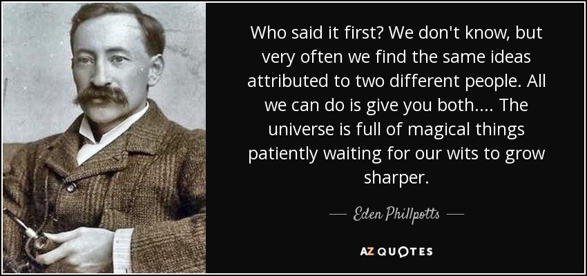 Who said it first? We don't know, but very often we find the same ideas attributed to two different people. All we can do is give you both. . . . The universe is full of magical things patiently waiting for our wits to grow sharper. - Eden Phillpotts