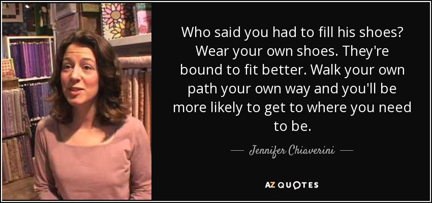 Who said you had to fill his shoes? Wear your own shoes. They're bound to fit better. Walk your own path your own way and you'll be more likely to get to where you need to be. - Jennifer Chiaverini