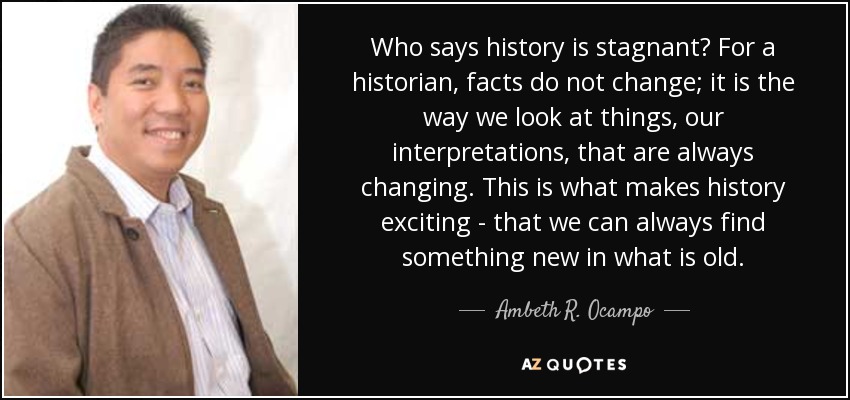 Who says history is stagnant? For a historian, facts do not change; it is the way we look at things, our interpretations, that are always changing. This is what makes history exciting - that we can always find something new in what is old. - Ambeth R. Ocampo