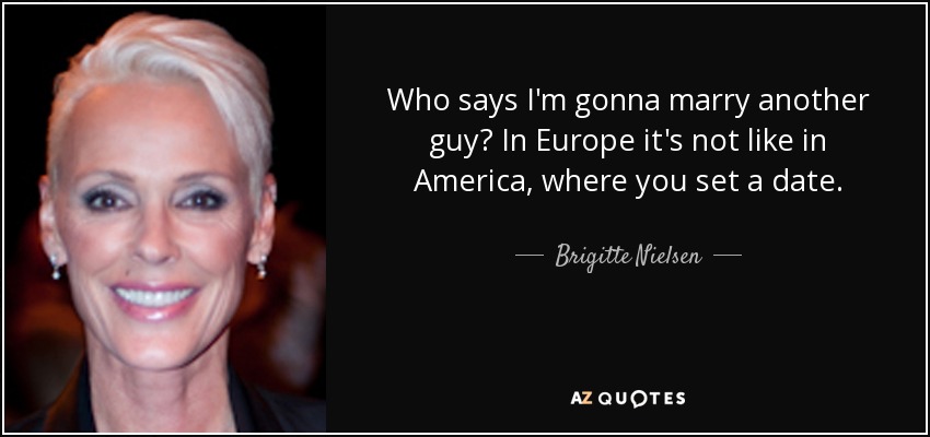 Who says I'm gonna marry another guy? In Europe it's not like in America, where you set a date. - Brigitte Nielsen