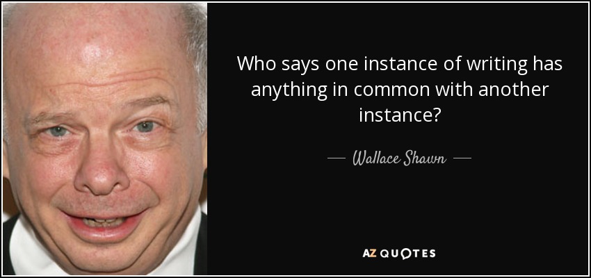 Who says one instance of writing has anything in common with another instance? - Wallace Shawn