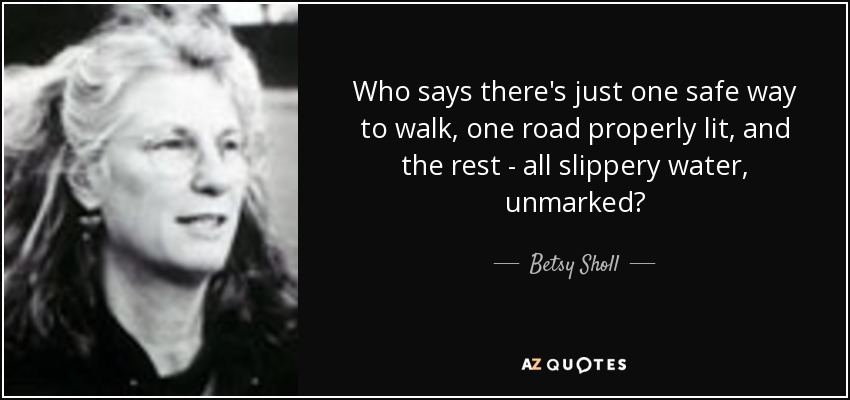 Who says there's just one safe way to walk, one road properly lit, and the rest - all slippery water, unmarked? - Betsy Sholl