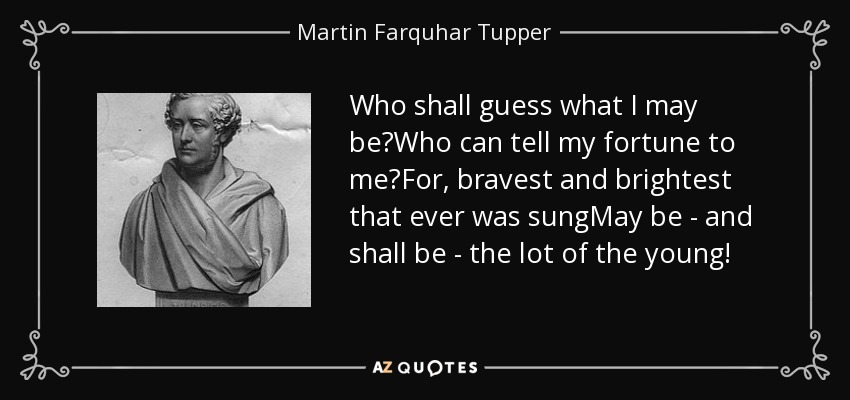 Who shall guess what I may be?Who can tell my fortune to me?For, bravest and brightest that ever was sungMay be - and shall be - the lot of the young! - Martin Farquhar Tupper