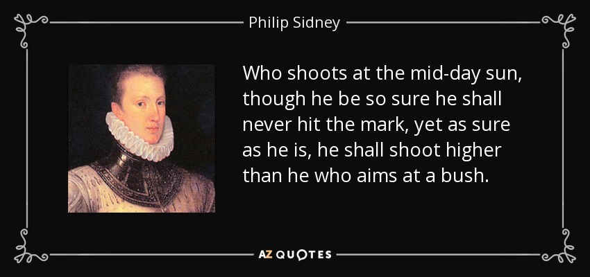Who shoots at the mid-day sun, though he be so sure he shall never hit the mark, yet as sure as he is, he shall shoot higher than he who aims at a bush. - Philip Sidney