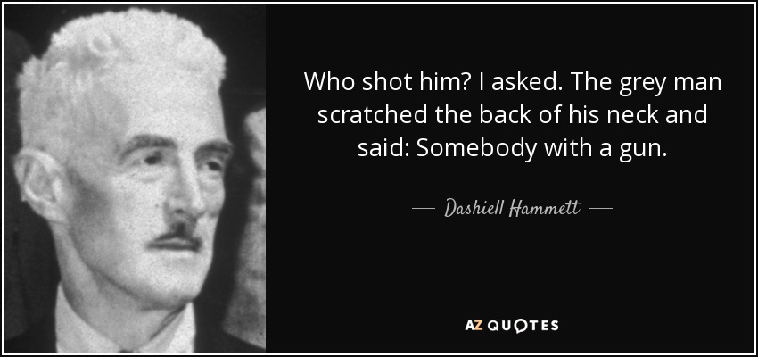 Who shot him? I asked. The grey man scratched the back of his neck and said: Somebody with a gun. - Dashiell Hammett