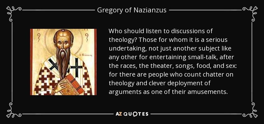 Who should listen to discussions of theology? Those for whom it is a serious undertaking, not just another subject like any other for entertaining small-talk, after the races, the theater, songs, food, and sex: for there are people who count chatter on theology and clever deployment of arguments as one of their amusements. - Gregory of Nazianzus