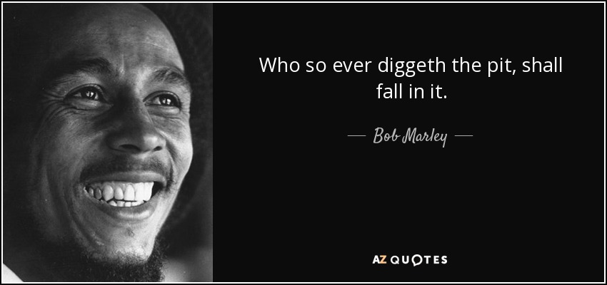 Who so ever diggeth the pit, shall fall in it. - Bob Marley