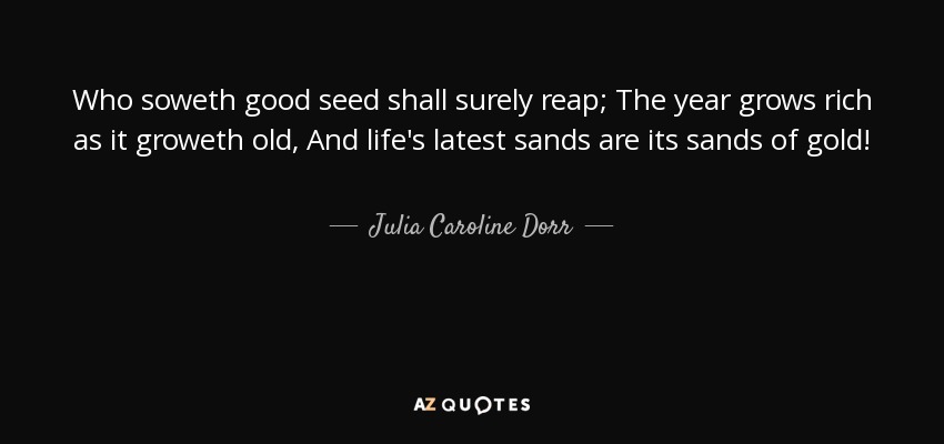 Who soweth good seed shall surely reap; The year grows rich as it groweth old, And life's latest sands are its sands of gold! - Julia Caroline Dorr