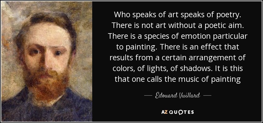 Who speaks of art speaks of poetry. There is not art without a poetic aim. There is a species of emotion particular to painting. There is an effect that results from a certain arrangement of colors, of lights, of shadows. It is this that one calls the music of painting - Edouard Vuillard