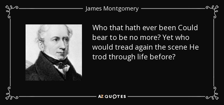 Who that hath ever been Could bear to be no more? Yet who would tread again the scene He trod through life before? - James Montgomery