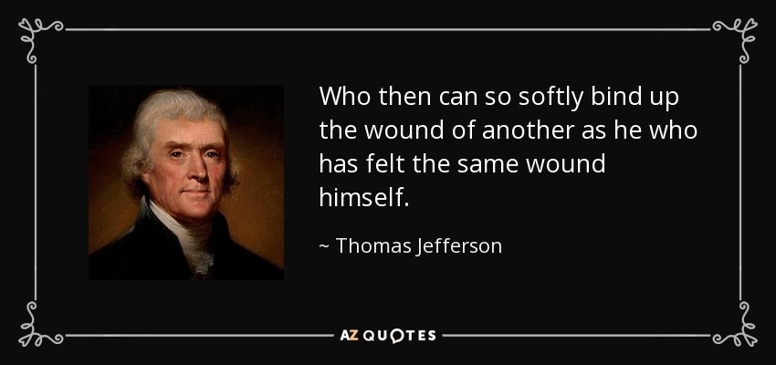 Who then can so softly bind up the wound of another as he who has felt the same wound himself. - Thomas Jefferson