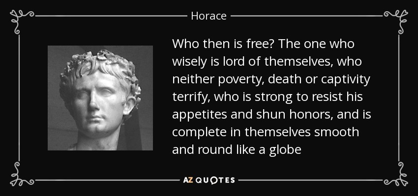Who then is free? The one who wisely is lord of themselves, who neither poverty, death or captivity terrify, who is strong to resist his appetites and shun honors, and is complete in themselves smooth and round like a globe - Horace