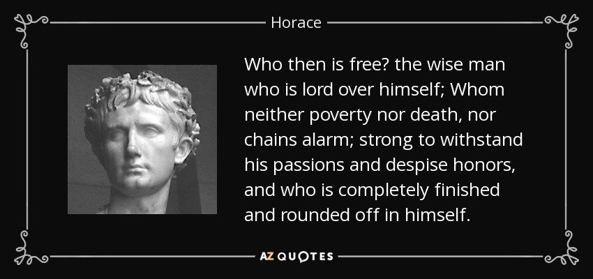 Who then is free? the wise man who is lord over himself; Whom neither poverty nor death, nor chains alarm; strong to withstand his passions and despise honors, and who is completely finished and rounded off in himself. - Horace