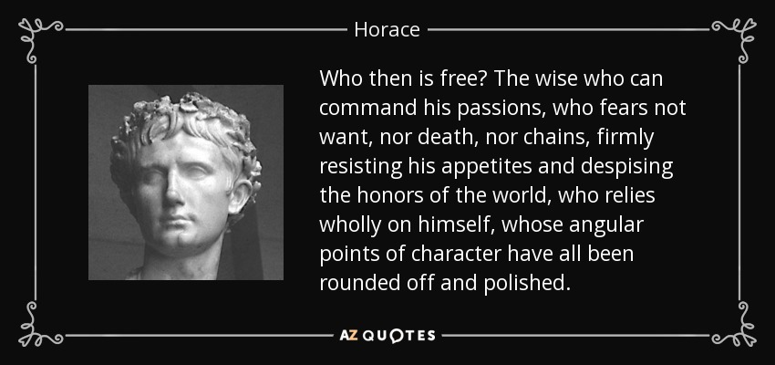 Who then is free? The wise who can command his passions, who fears not want, nor death, nor chains, firmly resisting his appetites and despising the honors of the world, who relies wholly on himself, whose angular points of character have all been rounded off and polished. - Horace